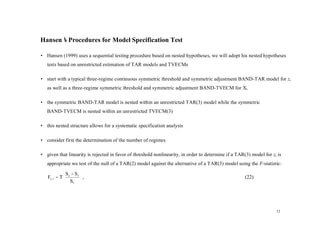 Hansen’ Procedures for Model Specification Test
      s

• Hansen (1999) uses a sequential testing procedure based on nested hypotheses, we will adopt his nested hypotheses
   tests based on unrestricted estimation of TAR models and TVECMs

• start with a typical three-regime continuous symmetric threshold and symmetric adjustment BAND-TAR model for zt
   as well as a three-regime symmetric threshold and symmetric adjustment BAND-TVECM for Xt

• the symmetric BAND-TAR model is nested within an unrestricted TAR(3) model while the symmetric
   BAND-TVECM is nested within an unrestricted TVECM(3)

• this nested structure allows for a systematic specification analysis

• consider first the determination of the number of regimes

• given that linearity is rejected in favor of threshold nonlinearity, in order to determine if a TAR(3) model for zt is
   appropriate we test of the null of a TAR(2) model against the alternative of a TAR(3) model using the F-statistic:
              S − S3 
   F2 , 3 = T 2
              S ,                                                                                 (22)
                 3   




                                                                                                                     12
 