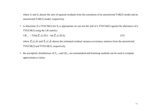 where S2 and S3 denote the sum of squared residuals from the estimation of an unrestricted TAR(2) model and an
   unrestricted TAR(3) model, respectively

• to determine if a TVECM(3) for Xt is appropriate we can test the null of a TVECM(2) against the alternative of a
   TVECM(3) using the LR statistic:
   LR 2 , 3 = T (ln(| Σ 2 (c, d) |) − ln(| Σ 3 (c, d) |)),
                      ˆ ˆˆ                 ˆ ˆˆ                                                       (23)

   where Σ 2 (c, d ) and Σ 3 (c, d ) denote the estimated residual variance-covariance matrices from the unrestricted
         ˆ ˆˆ            ˆ ˆˆ

   TVECM(2) and TVECM(3), respectively

• the asymptotic distributions of F2, 3 and LR2, 3 are nonstandard and bootstrap methods can be used to compute
   approximate p-values




                                                                                                                        13
 