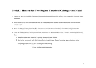 Model 2: Hansen-Seo Two-Regime Threshold Cointegartion Model

•   Hansen and Seo (2001) propose a formal test procedure for threshold cointegration and they offer an algorithm to estimate model
    parameters

•   A two-regime vector error correction model with one cointegrating vector and with one built-in threshold effect in the error-
    correction term

•   Based on a fully specified joint model, they derive the maximum likelihood estimator of a threshold cointegration model

•   Under the null hypothesis of linearity the threshold parameter is not identified, which causes a nuisance parameter problem, they
    then:
       1. base inference on a Sup-LM (Lagrange Multiplier) test statistic
       2. derive the asymptotic null distribution for test statistic and discuss bootstrap approximations to the

            sampling distribution: (a) the fixed regressor bootstrap

                                     (b) the residual-based bootstrap




                                                                                                                                        14
 