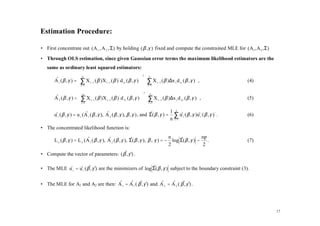 Estimation Procedure:

• First concentrate out ( A 1 , A 2 , Σ) by holding ( β , γ ) fixed and compute the constrained MLE for ( A1 , A 2 , Σ)

• Through OLS estimation, since given Gaussian error terms the maximum likelihood estimators are the
   same as ordinary least squared estimators:
                                                                     −1

       A 1 ( β , γ ) =  ∑ X t −1 ( β ) X t −1 ( β ) ' d 1t ( β , γ )   ∑ X t −1 ( β ) ∆x t d 1t ( β , γ )  ,
                           n                                                n
       ˆ                                                                                                            (4)
                        t =1                                           t =1                               
                                                                      −1

       A 2 ( β , γ ) =  ∑ X t −1 ( β )X t −1 ( β ) ' d 2 t ( β , γ )   ∑ X t −1 ( β )∆x t d 2 t ( β , γ )  ,
                           n                                                n
       ˆ                                                                                                            (5)
                        t =1                                           t =1                               
                                                                                    1 n
       u t ( β , γ ) = u t (A 1 ( β , γ ), A 2 ( β , γ ), β , γ ) , and Σ( β , γ ) = ∑ u t ( β , γ )u t ( β , γ ) ' .
       ˆ                    ˆ              ˆ                            ˆ                  ˆ        ˆ                   (6)
                                                                                    n t =1
• The concentrated likelihood function is:
                                                                                  n                np
       L n ( β , γ ) = L n ( A 1 ( β , γ ), A 2 ( β , γ ), Σ( β , γ ), β , γ ) = − log Σ( β , γ ) − .
                             ˆ              ˆ              ˆ                           ˆ                                (7)
                                                                                  2                2
• Compute the vector of parameters: ( β , γˆ .
                                      ˆ )


• The MLE u t = u t ( β , γˆ are the minimizers of log Σ( β , γ ) subject to the boundary constraint (3).
          ˆ ˆ ˆ )                                      ˆ


• The MLE for A1 and A2 are then: A 1 = A 1 ( β , γˆ and A 2 = A 2 ( β , γˆ .
                                  ˆ ˆ ˆ )                ˆ     ˆ ˆ )




                                                                                                                              17
 