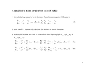 Application to Term Structure of Interest Rates:

• Let x1t be the long rate and x2t be the short rate. Then a linear cointegrating VAR model is:

        ∆x 1 t   µ 1   α 1                       Γ                Γ12  ∆x 1t −1   u 1t 
                =   +  ( x 1t −1 − βx 2 t −1 ) +  11
        ∆x   µ   α                               Γ                               +                                        (8)
        2t   2   2                                21              Γ22  ∆x 2 t −1   u 2 t 
                                                                                          


• Note: if set β = 1, then the error-correction term becomes the interest rate spread


• A two-regime model H1 will allow all coefficients to differ depending upon x 1t −1 − βx 2 t −1 ≤ γ or
   x 1t −1 − βx 2 t −1 > γ :

    ∆x 1 t   µ 1   α 1                              Γ (1)         Γ121)  ∆x 1t −1   u 1t 
                  (1)     (1 )                                             (

              (1)  +  (1) ( x 1t −1 − βx 2 t −1 ) +  111)
    ∆x  =  µ   α 
                                                                                          +   , if x 1t −1 − βx 2 t −1 ≤ γ ,   (9a)
    2t   2   2 
                                                         Γ(
                                                          21            Γ22 )  ∆x 2 t −1   u 2 t 
                                                                           (1
                                                                                            

    ∆x 1t   µ 1  α 1                                     Γ ( 2)   Γ122 )  ∆x 1t −1   u 1t 
                 (2)         (2)                                           (

           =  ( 2 )  +  ( 2 ) ( x 1t −1 − βx 2 t −1 ) +  112 )
    ∆x   µ  α                                                                         +   , if x 1t −1 − βx 2 t −1 > γ    (9b)
    2t   2   2 
                                                              Γ(
                                                               21       Γ222 )  ∆x 2 t −1   u 2 t 
                                                                           (
                                                                                             




                                                                                                                                            18
 