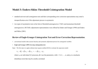 Model 3: Enders-Siklos Threshold Cointegration Model

• standard unit-root and cointegration tests and their corresponding error correction representation may entail a

    misspecification error if the adjustment process is asymmetric

• two types of asymmetric tests in the form of threshold autoregressive ( TAR ) and momentum threshold

    autoregressive ( M-TAR ) adjustments representations were offered by Enders and Granger (1998) and Enders

    and Siklos (2001)


Review of Engle-Granger Cointegration Test and Error Correction Representation
•   conventional models often assume linearity and symmetric adjustment process for cointegrated variables

•   Engle and Granger (1987) two-step cointegration test:

Step1. The first step is to apply ordinary least squares method (OLS) to estimate the regression model:

        x 1t = β 0 + β 2 x 2 t + β 3 x 3 t + ... + β n x nt + µ t ,                                          (1)

    where xit are individual I(1) processes, βi’ are the parameters, with i = 0, 2, … , n, and µt is a stochastic
                                               s

    disturbance term that may be serially correlated


                                                                                                                    19
 