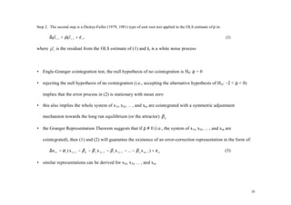 Step 2. The second step is a Dickey-Fuller (1979, 1981) type of unit root test applied to the OLS estimate of ρ in:

       ∆µ t −1 = ρµ t −1 + ε t ,
        ˆ         ˆ                                                                                                   (2)

where µ t is the residual from the OLS estimate of (1) and εt is a white noise process
      ˆ



• Engle-Granger cointegration test, the null hypothesis of no cointegration is H0: ρ = 0

• rejecting the null hypothesis of no cointegration (i.e., accepting the alternative hypothesis of HA: – < ρ < 0)
                                                                                                        2

   implies that the error process in (2) is stationary with mean zero

• this also implies the whole system of x 1t, x2t, … , and xnt are cointegrated with a symmetric adjustment

   mechanism towards the long run equilibrium (or the attractor) β 0

• the Granger Representation Theorem suggests that if ρ ≠ 0 (i.e., the system of x1t, x2t, … , and xnt are

   cointegrated), then (1) and (2) will guarantee the existence of an error-correction representation in the form of:

       ∆x 1t = α 1 ( x 1 t −1 − β 0 − β 2 x 2 t −1 − β 3 x 3 t −1 − ... − β n x nt −1 ) + ε 1t                        (3)

• similar representations can be derived for x2t, x3t, … , and xnt




                                                                                                                            20
 