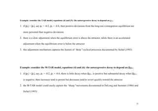 Example: consider the TAR model, equations (4) and (5): the autoregressive decay to depend on µt-1

1. if |ρ2| > |ρ1|, say ρ1 = -0.2, ρ2 = -0.8, then positive deviations from the long-run cointegration equilibrium are

   more persisted than negative deviations

2. there is a slow adjustment when the equilibrium error is above the attractor, while there is an accelerated

   adjustment when the equilibrium error is below the attractor

3. this adjustment mechanism captures the feature of “deep”cyclical processes documented by Sichel (1993)




Example: consider the M-TAR model, equations (4) and (6): the autoregressive decay to depend on ∆µt-1

1. if |ρ2| > |ρ1|, say, ρ1 = -0.2, ρ2 = -0.8, there is little decay when ∆µt-1 is positive but substantial decay when ∆µt-1

   is negative; then increases tend to persist but decreases tend to revert quickly toward the attractor

2. the M-TAR model could easily capture the “sharp”movements documented in DeLong and Summer (1986) and

   Sichel (1993)



                                                                                                                          22
 