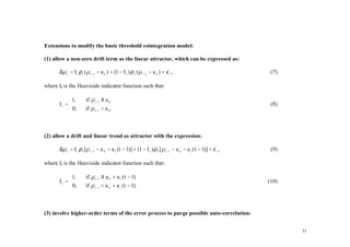 Extensions to modify the basic threshold cointegration model:

(1) allow a non-zero drift term as the linear attractor, which can be expressed as:

      ∆µ t = I t ρ 1 ( µ t −1 − a 0 ) + (1 − I t ) ρ 2 ( µ t −1 − a 0 ) + ε t ,                                (7)

where It is the Heaviside indicator function such that:

           1,         if µ t −1 ≥ a 0
      It =                                                                                                    (8)
           0,        if µ t −1 < a 0 .



(2) allow a drift and linear trend as attractor with the expression:

      ∆µ t = I t ρ 1 [ µ t −1 − a 0 − a 1 ( t − 1)] + (1 − I t ) ρ 2 [ µ t −1 − a 0 − a 1 ( t − 1)] + ε t ,    (9)

where It is the Heaviside indicator function such that:

           1,         if µ t −1 ≥ a 0 + a 1 ( t − 1)
      It =                                                                                                   (10)
           0,        if µ t −1 < a 0 + a 1 ( t − 1).



(3) involve higher-order terms of the error process to purge possible auto-correlation:


                                                                                                                     23
 