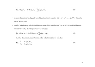 p −1
       ∆µ t = I t ρ 1 µ t −1 + (1 − I t ) ρ 2 µ t −1 + ∑ γ i ∆µ t − i + ε t .                              (11)
                                                       i =1




• to ensure the stationarity of µt, all roots of the characteristic equation of (1 - γ1r - γ2r2 - … - γp-1rp-1) = 0 must lie

   outside the unit circle

• complex models can be built on combinations of the above modifications, e.g., an M-TAR model with a non-

   zero attractor with p-th order process can be written as:
                                                              p −1
       ∆µ t = M t ρ 1 µ t −1 + (1 − M t ) ρ 2 µ t −1 + ∑ γ i ∆µ t −i + ε t ,                               (12)
                                                              i =1



       Mt is the Heaviside indicator function and a0 is the linear attractor such that:

            1,          if ∆µ t −1 ≥ a 0 ,
       Mt =                                                                                               (13)
            0,          if ∆µ t −1 < a 0 .




                                                                                                                               24
 