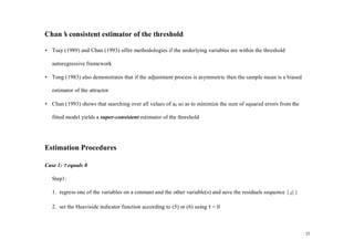 Chan’ consistent estimator of the threshold
    s

• Tsay (1989) and Chan (1993) offer methodologies if the underlying variables are within the threshold

   autoregressive framework

• Tong (1983) also demonstrates that if the adjustment process is asymmetric then the sample mean is a biased

   estimator of the attractor

• Chan (1993) shows that searching over all values of a0 so as to minimize the sum of squared errors from the

   fitted model yields a super-consistent estimator of the threshold




Estimation Procedures

Case 1: τ equals 0

   Step1:

   1. regress one of the variables on a constant and the other variable(s) and save the residuals sequence { µ t }
                                                                                                             ˆ


   2. set the Heaviside indicator function according to (5) or (6) using τ = 0



                                                                                                                     25
 