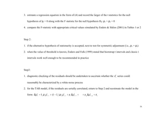 3. estimate a regression equation in the form of (4) and record the larger of the t statistics for the null

   hypothesis of ρi = 0 along with the F statistic for the null hypothesis H0: ρ1 = ρ2 = 0

4. compare the F-statistic with appropriate critical values simulated by Enders & Siklos (2001) in Tables 1 or 2



Step 2:

1. if the alternative hypothesis of stationarity is accepted, next to test for symmetric adjustment (i.e., ρ1 = ρ2)

2. when the value of threshold is known, Enders and Falk (1999) stated that bootstrap t intervals and classic t

   intervals work well enough to be recommended in practice



Step3:

1. diagnostic checking of the residuals should be undertaken to ascertain whether the ε t series could
                                                                                      ˆ

   reasonably be characterized by a white-noise process

2. for the TAR model, if the residuals are serially correlated, return to Step 2 and reestimate the model in the

   form: ∆µ t = I t ρ 1 µ t −1 + (1 − I t ) ρ 2 µ t −1 + γ 1 ∆µ t −1 + ⋅ ⋅ ⋅ + γ p ∆µ t − p + ε t
          ˆ             ˆ                       ˆ             ˆ                     ˆ



                                                                                                                      26
 