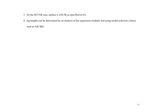 3. for the M-TAR case, replace It with Mt as specified in (6)

4. lag lengths can be determined by an analysis of the regression residuals and using model-selection criteria

   such as AIC/BIC




                                                                                                                 27
 