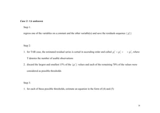 Case 2: τ is unknown

  Step 1:

  regress one of the variables on a constant and the other variable(s) and save the residuals sequence { µ t }
                                                                                                         ˆ



  Step 2:

  1. for TAR case, the estimated residual series is sorted in ascending order and called µ 1τ < µ 2 < ⋅ ⋅ ⋅ < µ T , where
                                                                                                  τ             τ




     T denotes the number of usable observations

  2. discard the largest and smallest 15% of the {µ iτ } values and each of the remaining 70% of the values were

     considered as possible thresholds



  Step 3:

  1. for each of these possible thresholds, estimate an equation in the form of (4) and (5)




                                                                                                                       28
 