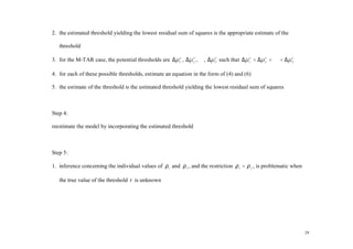 2. the estimated threshold yielding the lowest residual sum of squares is the appropriate estimate of the

   threshold

3. for the M-TAR case, the potential thresholds are ∆µ 1τ , ∆µ 2 , ⋅ ⋅⋅, ∆µ T such that ∆µ 1τ < ∆µ 2 < ⋅ ⋅ ⋅ < ∆µ T
                                                               τ            τ                      τ              τ




4. for each of these possible thresholds, estimate an equation in the form of (4) and (6)

5. the estimate of the threshold is the estimated threshold yielding the lowest residual sum of squares



Step 4:

reestimate the model by incorporating the estimated threshold



Step 5:

1. inference concerning the individual values of ρ 1 and ρ 2 , and the restriction ρ 1 = ρ 2 , is problematic when

   the true value of the threshold τ is unknown




                                                                                                                      29
 