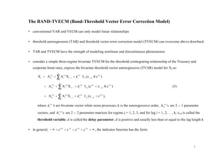 The BAND-TVECM (Band-Threshold Vector Error Correction Model)

• conventional VAR and VECM can only model linear relationships

• threshold autoregression (TAR) and threshold vector error correction model (TVECM) can overcome above drawback

• TAR and TVECM have the strength of modeling nonlinear and discontinuous phenomenon

• consider a simple three-regime bivariate TVECM for the threshold cointegrating relationship of the Treasury and
   corporate bond rates, express the bivariate threshold vector autoregressive (TVAR) model for Xt as:

       X t = A (01) + ∑ A (i1) X t −i + ε t(1)  I 1t (z t − d ≤ c (1) )
                            k

             
                      i =1
                                                
                                                
             + A (02 ) + ∑ A (i 2 ) X t − i + ε t( 2 )  I 2 t (c (1) < z t − d ≤ c ( 2 ) )
                                k
                                                                                                              (5)
               
                         i =1
                                                        
                                                        
               A ( 3) + k A (3 ) X + ε ( 3)  I (z > c ( 2 ) ),
             +
                0
               
                        ∑ i t −i t  3t t − d
                         i =1                
       where ε t( j) ’ are bivariate vector white noise processes, k is the autoregressive order, A (0j) ' s are 2 × 1 parameter
                     s

       vectors, and A (i j) ' s are 2 × 2 parameter matrices for regime j = 1, 2, 3, and for lag i = 1, 2, … , k; zt-d is called the
       threshold variable; d is called the delay parameter, d is positive and usually less than or equal to the lag length k

• in general, − ∞ = c ( 0 ) < c (1) < c ( 2 ) < c (3 ) = ∞ , the indicator function has the form:



                                                                                                                               3
 