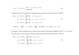 1, if c ( j−1) < z t − d ≤ c ( j) , j = 1, 2, 3,
      I jt (c   ( j −1)
                          < z t−d   ≤c )=
                                        ( j)
                                                                                                                     (6)
                                         0, otherwise.

• if elements of Xt are I(1) and they are cointegrated, then equation (5) can be expressed as a TVECM:

      ∆X t = A (01) + Π (1) X t −1 + ∑ Γi(1) ∆X t −i + ε t(1)  I 1t (z t − d ≤ c (1) )
                                       k −1

             
                                      i =1
                                                                
                                                                
           + A (02) + Π ( 2) X t −1 + ∑ Γi( 2) ∆X t −i + ε t( 2)  I 2 t (c (1) < z t − d ≤ c ( 2) )
                                        k −1
                                                                                                                     (7)
             
                                       i =1
                                                                  
                                                                  
           + A (03) + Π ( 3) X t −1 + ∑ Γi(3) ∆X t −i + ε t( 3)  I 3 t (z t − d > c ( 2) ),
                                       k −1

             
                                      i =1
                                                                  
                                                                  

      where Π ( j) = − ∑ A i( j) − I 2  , and Γi( j) = − ∑ A (l j) for regime j = 1, 2, 3, and i = 1, 2, … , k-1
                          k                                  k

                                       
                       i =1                             l = i +1




• if elements of Xt are cointegrated with a common (across regime) normalized cointegrating vector β ' = (1, − β 2 ) and if

   the error terms ε t( j) share the same variance-covariance structure, then the TVECM may be written as:

      ∆X t = A (01) + γ (1) β ' X t −1 + ∑ Γi(1) ∆X t −i  I 1t (z t − d ≤ c (1) )
                                           k −1

             
                                          i =1
                                                            
                                                            
           + A (02 ) + γ ( 2) β ' X t −1 + ∑ Γi( 2 ) ∆X t − i  I 2 t (c (1) < z t − d ≤ c ( 2) )
                                             k −1
                                                                                                                     (8)
             
                                             i =1
                                                               
                                                               
           + A (03) + γ ( 3) β ' X t −1 + ∑ Γi( 3) ∆X t − i  I 3 t (z t − d > c ( 2) ) + ε t ,
                                             k −1

             
                                            i =1
                                                              
                                                              




                                                                                                                           4
 