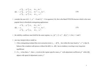 γ    (1)
                        [z   t −1
                                    − µ (1 ) ] + ε t ,   if z t −d ≤ c (1) ,
           
    ∆X t = γ    (2)
                        [z   t −1   − µ (2) ] + ε t ,    if c (1) < z t − d ≤ c ( 2 ) ,                           (14)
           γ
           
                 ( 3)
                        [z   t −1
                                    − µ ( 3) ] + ε t ,   if z t − d > c ( 2 ) .


• consider the case of d = 1, γ ( 2 ) = 0 and A (02 ) = 0 in equation (14), this is the Band-TVECM structure which is the most
   popular form in threshold cointegrating applications:
           γ (1) [z t −1 − µ (1) ] + ε t ,              if z t −1 ≤ c (1) ,
           
    ∆X t = ε t ,                                        if c (1) < z t −1 ≤ c ( 2 ) ,                            (15)
           γ ( 3 ) [z − µ ( 3 ) ] + ε ,                 if z t −1 > c ( 2 ) .
                     t −1               t




• the stability conditions must hold for the outer regimes, i.e., ρ ( j) = 1 + γ 1( j) − β 2 γ 2( j) < 1, for j = 1 and 3


• one may interpret above model as:
   1. if the cointegrating residual (the error-correction term) z t −1 = β ' X t −1 lies within the inner band [c (1) , c ( 2 ) ] , then Xt
        behaves like a random walk process without the drift, i.e., ∆X t has no tendency reverting to any long-term
        equilibrium
   2. if z t −1 is less than c (1) , then z t reverts to the regime specific mean µ (1) with adjustment coefficient ρ (1) while ∆X t

        adjusts with speed of adjustment vector γ (1)




                                                                                                                                     8
 