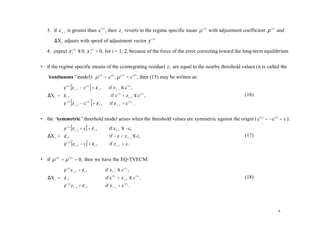 3. if z t −1 is greater than c ( 2 ) , then z t reverts to the regime specific mean µ ( 3) with adjustment coefficient ρ ( 3) and

       ∆X t adjusts with speed of adjustment vector γ ( 3 )

   4. expect γ i( 3) ≤ 0, γ i(1) > 0, for i = 1, 2, because of the force of the error correcting toward the long-term equilibrium


• if the regime specific means of the cointegrating residual z t are equal to the nearby threshold values (it is called the

   “continuous”model): µ (1) = c (1) , µ ( 3) = c ( 2 ) , then (15) may be written as:

          γ (1) [z t −1 − c (1) ] + ε t ,     if z t −1 ≤ c (1) ,
          
   ∆X t = ε t ,                                 if c (1) < z t −1 ≤ c ( 2 ) ,                                (16)
          γ ( 3) [z − c ( 2 ) ] + ε ,          if z t −1 > c ( 2 ) .
                   t −1                t




• the “symmetric”threshold model arises when the threshold values are symmetric against the origin ( c ( 2 ) = −c(1) = c ):
          γ (1) [z t −1 + c] + ε t ,           if z t −1 ≤ −c,
          
   ∆X t = ε t ,                                if − c < z t −1 ≤ c,                                          (17)
          γ ( 3) [z − c] + ε ,                 if z t −1 > c .
                   t −1          t




• if µ (1) = µ (3 ) = 0, then we have the EQ-TVECM:

          γ (1) z t −1 + ε t ,              if z t −1 ≤ c (1) ,
          
   ∆X t = ε t ,                             if c (1) < z t −1 ≤ c ( 2 ) ,                                    (18)
          γ ( 3 ) z + ε ,                   if z t −1 > c ( 2 ) .
                   t −1     t




                                                                                                                                9
 