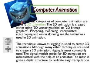 Computer Animation

    The two basic categories of computer animation are
    2D and 3D animation. The 2D animation is created
    either using '2D vector graphics' or '2D bitmap
    graphics'. Morphing, tweening, interpolated
    rotoscoping and onion skinning are the techniques
    used in 2D animation.
    The technique known as 'rigging' is used to create 3D
    animations. Although many other techniques are used
    to create a 3D animation, rigging is most commonly
    used. The digital models made for 3D animation are
    manipulated with the help of an animator. The mesh is
    given a digital structure to facilitate easy manipulation.
 
