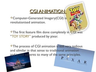 CGI ANIMATION
Computer-Generated     Imagery(CGI) is a
revolutionised animation.

The first feature film done completely in CGI was
“TOY STORY” produced by pixar.

The   process of CGI animation is still very tedious
and silmilar in that sense to traditional animation
and is still adheres to many of the same principles.
 