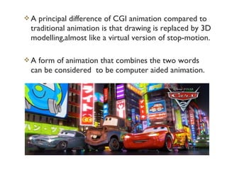 A  principal difference of CGI animation compared to
 traditional animation is that drawing is replaced by 3D
 modelling,almost like a virtual version of stop-motion.

A form of animation that combines the two words
 can be considered to be computer aided animation.
 