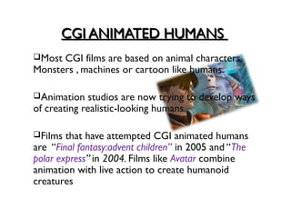 CGI ANIMATED HUMANS
Most CGI films are based on animal characters,
Monsters , machines or cartoon like humans.

Animation    studios are now trying to develop ways
of creating realistic-looking humans.

Films  that have attempted CGI animated humans
are “Final fantasy:advent children” in 2005 and “The
polar express” in 2004. Films like Avatar combine
animation with live action to create humanoid
creatures
 