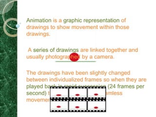 Animation is a graphic representation of
drawings to show movement within those
drawings.

A series of drawings are linked together and
usually photographed by a camera.

The drawings have been slightly changed
between individualized frames so when they are
played back in rapid succession (24 frames per
second) there appears to be seamless
movement within the drawings.
 