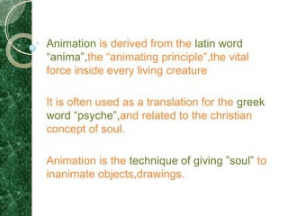 Animation is derived from the latin word
“anima”,the “animating principle”,the vital
force inside every living creature

It is often used as a translation for the greek
word “psyche”,and related to the christian
concept of soul.

Animation is the technique of giving ”soul” to
inanimate objects,drawings.
 