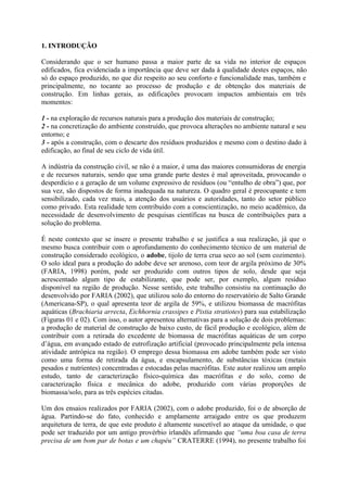 1. INTRODUÇÃO
Considerando que o ser humano passa a maior parte de sa vida no interior de espaços
edificados, fica evidenciada a importância que deve ser dada à qualidade destes espaços, não
só do espaço produzido, no que diz respeito ao seu conforto e funcionalidade mas, também e
principalmente, no tocante ao processo de produção e de obtenção dos materiais de
construção. Em linhas gerais, as edificações provocam impactos ambientais em três
momentos:
1 - na exploração de recursos naturais para a produção dos materiais de construção;
2 - na concretização do ambiente construído, que provoca alterações no ambiente natural e seu
entorno; e
3 - após a construção, com o descarte dos resíduos produzidos e mesmo com o destino dado à
edificação, ao final de seu ciclo de vida útil.
A indústria da construção civil, se não é a maior, é uma das maiores consumidoras de energia
e de recursos naturais, sendo que uma grande parte destes é mal aproveitada, provocando o
desperdício e a geração de um volume expressivo de resíduos (ou “entulho de obra”) que, por
sua vez, são dispostos de forma inadequada na natureza. O quadro geral é preocupante e tem
sensibilizado, cada vez mais, a atenção dos usuários e autoridades, tanto do setor público
como privado. Esta realidade tem contribuído com a conscientização, no meio acadêmico, da
necessidade de desenvolvimento de pesquisas científicas na busca de contribuições para a
solução do problema.
É neste contexto que se insere o presente trabalho e se justifica a sua realização, já que o
mesmo busca contribuir com o aprofundamento do conhecimento técnico de um material de
construção considerado ecológico, o adobe, tijolo de terra crua seco ao sol (sem cozimento).
O solo ideal para a produção do adobe deve ser arenoso, com teor de argila próximo de 30%
(FARIA, 1998) porém, pode ser produzido com outros tipos de solo, desde que seja
acrescentado algum tipo de estabilizante, que pode ser, por exemplo, algum resíduo
disponível na região de produção. Nesse sentido, este trabalho consistiu na continuação do
desenvolvido por FARIA (2002), que utilizou solo do entorno do reservatório de Salto Grande
(Americana-SP), o qual apresenta teor de argila de 59%, e utilizou biomassa de macrófitas
aquáticas (Brachiaria arrecta, Eichhornia crassipes e Pistia stratiotes) para sua estabilização
(Figuras 01 e 02). Com isso, o autor apresentou alternativas para a solução de dois problemas:
a produção de material de construção de baixo custo, de fácil produção e ecológico, além de
contribuir com a retirada do excedente de biomassa de macrófitas aquáticas de um corpo
d’água, em avançado estado de eutrofização artificial (provocado principalmente pela intensa
atividade antrópica na região). O emprego dessa biomassa em adobe também pode ser visto
como uma forma de retirada da água, e encapsulamento, de substâncias tóxicas (metais
pesados e nutrientes) concentradas e estocadas pelas macrófitas. Este autor realizou um amplo
estudo, tanto de caracterização físico-química das macrófitas e do solo, como de
caracterização física e mecânica do adobe, produzido com várias proporções de
biomassa/solo, para as três espécies citadas.
Um dos ensaios realizados por FARIA (2002), com o adobe produzido, foi o de absorção de
água. Partindo-se do fato, conhecido e amplamente arraigado entre os que produzem
arquitetura de terra, de que este produto é altamente suscetível ao ataque da umidade, o que
pode ser traduzido por um antigo provérbio irlandês afirmando que “uma boa casa de terra
precisa de um bom par de botas e um chapéu” CRATERRE (1994), no presente trabalho foi
 
