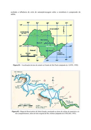 avaliada a influência do ciclo de saturação/secagem sobre a resistência à compressão do
adobe.
Figura 01 - Localização da área de estudo no Estado de São Paulo (adaptado de LEITE, 1998)
Figura 02 - Mapa do Reservatório de Salto Grande, mostrando as áreas de coletas de materiais e os
três compartimentos, além do leito original do Rio Atibaia (adaptado de COELHO, 1993)
AMERICANA
Bauru Barra Bonita
São Carlos
São Paulo
 