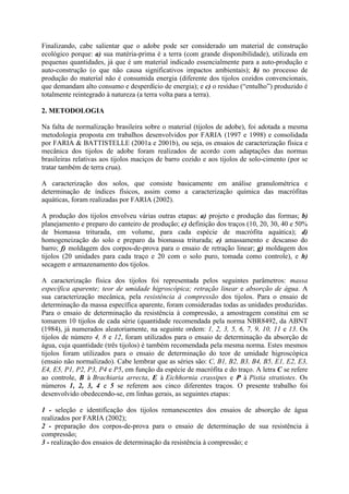Finalizando, cabe salientar que o adobe pode ser considerado um material de construção
ecológico porque: a) sua matéria-prima é a terra (com grande disponibilidade), utilizada em
pequenas quantidades, já que é um material indicado essencialmente para a auto-produção e
auto-construção (o que não causa significativos impactos ambientais); b) no processo de
produção do material não é consumida energia (diferente dos tijolos cozidos convencionais,
que demandam alto consumo e desperdício de energia); e c) o resíduo (“entulho”) produzido é
totalmente reintegrado à natureza (a terra volta para a terra).
2. METODOLOGIA
Na falta de normalização brasileira sobre o material (tijolos de adobe), foi adotada a mesma
metodologia proposta em trabalhos desenvolvidos por FARIA (1997 e 1998) e consolidada
por FARIA & BATTISTELLE (2001a e 2001b), ou seja, os ensaios de caracterização física e
mecânica dos tijolos de adobe foram realizados de acordo com adaptações das normas
brasileiras relativas aos tijolos maciços de barro cozido e aos tijolos de solo-cimento (por se
tratar também de terra crua).
A caracterização dos solos, que consiste basicamente em análise granulométrica e
determinação de índices físicos, assim como a caracterização química das macrófitas
aquáticas, foram realizadas por FARIA (2002).
A produção dos tijolos envolveu várias outras etapas: a) projeto e produção das formas; b)
planejamento e preparo do canteiro de produção; c) definição dos traços (10, 20, 30, 40 e 50%
de biomassa triturada, em volume, para cada espécie de macrófita aquática); d)
homogeneização do solo e preparo da biomassa triturada; e) amassamento e descanso do
barro; f) moldagem dos corpos-de-prova para o ensaio de retração linear; g) moldagem dos
tijolos (20 unidades para cada traço e 20 com o solo puro, tomada como controle), e h)
secagem e armazenamento dos tijolos.
A caracterização física dos tijolos foi representada pelos seguintes parâmetros: massa
específica aparente; teor de umidade higroscópica; retração linear e absorção de água. A
sua caracterização mecânica, pela resistência à compressão dos tijolos. Para o ensaio de
determinação da massa específica aparente, foram consideradas todas as unidades produzidas.
Para o ensaio de determinação da resistência à compressão, a amostragem constitui em se
tomarem 10 tijolos de cada série (quantidade recomendada pela norma NBR8492, da ABNT
(1984), já numerados aleatoriamente, na seguinte ordem: 1, 2, 3, 5, 6, 7, 9, 10, 11 e 13. Os
tijolos de número 4, 8 e 12, foram utilizados para o ensaio de determinação da absorção de
água, cuja quantidade (três tijolos) é também recomendada pela mesma norma. Estes mesmos
tijolos foram utilizados para o ensaio de determinação do teor de umidade higroscópica
(ensaio não normalizado). Cabe lembrar que as séries são: C, B1, B2, B3, B4, B5, E1, E2, E3,
E4, E5, P1, P2, P3, P4 e P5, em função da espécie de macrófita e do traço. A letra C se refere
ao controle, B à Brachiaria arrecta, E à Eichhornia crassipes e P à Pistia stratiotes. Os
números 1, 2, 3, 4 e 5 se referem aos cinco diferentes traços. O presente trabalho foi
desenvolvido obedecendo-se, em linhas gerais, as seguintes etapas:
1 - seleção e identificação dos tijolos remanescentes dos ensaios de absorção de água
realizados por FARIA (2002);
2 - preparação dos corpos-de-prova para o ensaio de determinação de sua resistência à
compressão;
3 - realização dos ensaios de determinação da resistência à compressão; e
 