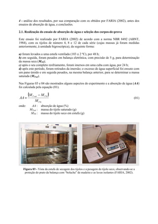 4 - análise dos resultados, por sua comparação com os obtidos por FARIA (2002), antes dos
ensaios de absorção de água, e conclusões.
2.1. Realização do ensaio de absorção de água e seleção dos corpos-de-prova
Este ensaio foi realizado por FARIA (2002) de acordo com a norma NBR 8492 (ABNT,
1984), com os tijolos de número 4, 8 e 12 de cada série (cujas massas já foram medidas
anteriormente, à umidade higroscópica), da seguinte forma:
a) foram levados a uma estufa ventilada (103 ± 2 ºC), por 48 h;
b) em seguida, foram pesados em balança eletrônica, com precisão de 5 g, para determinação
da massa seca (MT0);
c) após o seu completo resfriamento, foram imersos em uma cuba com água, por 24 h;
d) após este período, foram retirados da imersão; o excesso de água superficial foi enxuto com
um pano úmido e em seguida pesados, na mesma balança anterior, para se determinar a massa
saturada (MTsat).
Nas Figuras 03 e 04 são mostrados alguns aspectos do experimento e a absorção de água (AA)
foi calculada pela equação (01).
( )
0
0
T
TsatT
M
MM
AA
−
= (01)
onde: AA : absorção de água (%)
MTsat : massa do tijolo saturado (g)
MT0 : massa do tijolo seco em estufa (g)
Figura 03 - Vista da estufa de secagem dos tijolos e a pesagem do tijolo seco, observando-se a
proteção do prato da balança com “bolacha” de madeira e as luvas isolantes (FARIA, 2002).
 