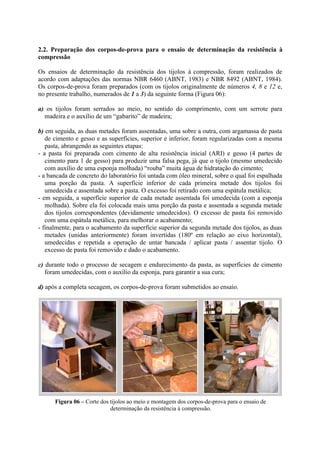 2.2. Preparação dos corpos-de-prova para o ensaio de determinação da resistência à
compressão
Os ensaios de determinação da resistência dos tijolos à compressão, foram realizados de
acordo com adaptações das normas NBR 6460 (ABNT, 1983) e NBR 8492 (ABNT, 1984).
Os corpos-de-prova foram preparados (com os tijolos originalmente de números 4, 8 e 12 e,
no presente trabalho, numerados de 1 a 3) da seguinte forma (Figura 06):
a) os tijolos foram serrados ao meio, no sentido do comprimento, com um serrote para
madeira e o auxílio de um “gabarito” de madeira;
b) em seguida, as duas metades foram assentadas, uma sobre a outra, com argamassa de pasta
de cimento e gesso e as superfícies, superior e inferior, foram regularizadas com a mesma
pasta, abrangendo as seguintes etapas:
- a pasta foi preparada com cimento de alta resistência inicial (ARI) e gesso (4 partes de
cimento para 1 de gesso) para produzir uma falsa pega, já que o tijolo (mesmo umedecido
com auxílio de uma esponja molhada) “rouba” muita água de hidratação do cimento;
- a bancada de concreto do laboratório foi untada com óleo mineral, sobre o qual foi espalhada
uma porção da pasta. A superfície inferior de cada primeira metade dos tijolos foi
umedecida e assentada sobre a pasta. O excesso foi retirado com uma espátula metálica;
- em seguida, a superfície superior de cada metade assentada foi umedecida (com a esponja
molhada). Sobre ela foi colocada mais uma porção da pasta e assentada a segunda metade
dos tijolos correspondentes (devidamente umedecidos). O excesso de pasta foi removido
com uma espátula metálica, para melhorar o acabamento;
- finalmente, para o acabamento da superfície superior da segunda metade dos tijolos, as duas
metades (unidas anteriormente) foram invertidas (180º em relação ao eixo horizontal),
umedecidas e repetida a operação de untar bancada / aplicar pasta / assentar tijolo. O
excesso de pasta foi removido e dado o acabamento.
c) durante todo o processo de secagem e endurecimento da pasta, as superfícies de cimento
foram umedecidas, com o auxílio da esponja, para garantir a sua cura;
d) após a completa secagem, os corpos-de-prova foram submetidos ao ensaio.
Figura 06 – Corte dos tijolos ao meio e montagem dos corpos-de-prova para o ensaio de
determinação da resistência à compressão.
 