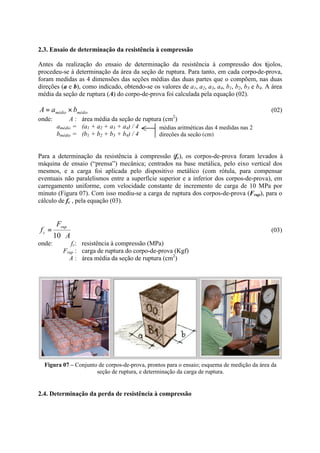 2.3. Ensaio de determinação da resistência à compressão
Antes da realização do ensaio de determinação da resistência à compressão dos tijolos,
procedeu-se à determinação da área da seção de ruptura. Para tanto, em cada corpo-de-prova,
foram medidas as 4 dimensões das seções médias das duas partes que o compõem, nas duas
direções (a e b), como indicado, obtendo-se os valores de a1, a2, a3, a4, b1, b2, b3 e b4. A área
média da seção de ruptura (A) do corpo-de-prova foi calculada pela equação (02).
médiomédio baA ×= (02)
onde: A : área média da seção de ruptura (cm2
)
amédio = (a1 + a2 + a3 + a4) / 4
bmédio = (b1 + b2 + b3 + b4) / 4
Para a determinação da resistência à compressão (fc), os corpos-de-prova foram levados à
máquina de ensaio (“prensa”) mecânica; centrados na base metálica, pelo eixo vertical dos
mesmos, e a carga foi aplicada pelo dispositivo metálico (com rótula, para compensar
eventuais não paralelismos entre a superfície superior e a inferior dos corpos-de-prova), em
carregamento uniforme, com velocidade constante de incremento de carga de 10 MPa por
minuto (Figura 07). Com isso mediu-se a carga de ruptura dos corpos-de-prova (Frup), para o
cálculo de fc , pela equação (03).
A
F
f
rup
c
⋅
=
10
(03)
onde: fc: resistência à compressão (MPa)
Frup : carga de ruptura do corpo-de-prova (Kgf)
A : área média da seção de ruptura (cm2
)
Figura 07 – Conjunto de corpos-de-prova, prontos para o ensaio; esquema de medição da área da
seção de ruptura, e determinação da carga de ruptura.
2.4. Determinação da perda de resistência à compressão
médias aritméticas das 4 medidas nas 2
direções da seção (cm)
 