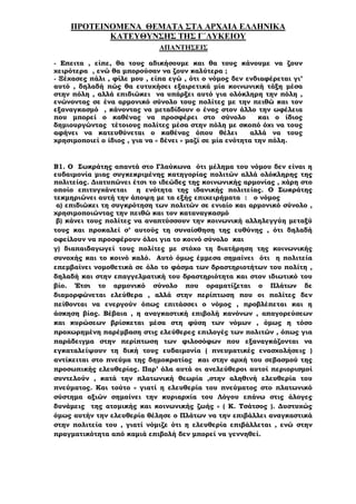 ΠΡΟΤΕΙΝΟΜΕΝΑ ΘΕΜΑΤΑ ΣΤΑ ΑΡΧΑΙΑ ΕΛΛΗΝΙΚΑ
ΚΑΤΕΥΘΥΝΣΗΣ ΤΗΣ Γ΄ΛΥΚΕΙΟΥ
ΑΠΑΝΤΗΣΕΙΣ
- Επειτα , είπε, θα τους αδικήσουµε και θα τους κάνουµε να ζουν
χειρότερα , ενώ θα µπορούσαν να ζουν καλύτερα ;
- Ξέχασες πάλι , φίλε µου , είπα εγώ , ότι ο νόµος δεν ενδιαφέρεται γι’
αυτό , δηλαδή πώς θα ευτυχήσει εξαιρετικά µία κοινωνική τάξη µέσα
στην πόλη , αλλά επιδιώκει να υπάρξει αυτό για ολόκληρη την πόλη ,
ενώνοντας σε ένα αρµονικό σύνολο τους πολίτες µε την πειθώ και τον
εξαναγκασµό , κάνοντας να µεταδίδουν ο ένας στον άλλο την ωφέλεια
που µπορεί ο καθένας να προσφέρει στο σύνολο και ο ίδιος
δηµιουργώντας τέτοιους πολίτες µέσα στην πόλη µε σκοπό όχι να τους
αφήνει να κατευθύνεται ο καθένας όπου θέλει αλλά να τους
χρησιµοποιεί ο ίδιος , για να « δένει » µαζί σε µία ενότητα την πόλη.
Β1. Ο Σωκράτης απαντά στο Γλαύκωνα ότι µέληµα του νόµου δεν είναι η
ευδαιµονία µιας συγκεκριµένης κατηγορίας πολιτών αλλά ολόκληρης της
πολιτείας. ∆ιατυπώνει έτσι το ιδεώδες της κοινωνικής αρµονίας , χάρη στο
οποίο επιτυγχάνεται η ενότητα της ιδανικής πολιτείας. Ο Σωκράτης
τεκµηριώνει αυτή την άποψη µε τα εξής επιχειρήµατα : ο νόµος
α) επιδιώκει τη συγκρότηση των πολιτών σε ενιαίο και αρµονικό σύνολο ,
χρησιµοποιώντας την πειθώ και τον καταναγκασµό
β) κάνει τους πολίτες να αναπτύσσουν την κοινωνική αλληλεγγύη µεταξύ
τους και προκαλεί σ’ αυτούς τη συναίσθηση της ευθύνης , ότι δηλαδή
οφείλουν να προσφέρουν όλοι για το κοινό σύνολο και
γ) διαπαιδαγωγεί τους πολίτες µε στόχο τη διατήρηση της κοινωνικής
συνοχής και το κοινό καλό. Αυτό όµως έµµεσα σηµαίνει ότι η πολιτεία
επεµβαίνει νοµοθετικά σε όλο το φάσµα των δραστηριοτήτων του πολίτη ,
δηλαδή και στην επαγγελµατική του δραστηριότητα και στον ιδιωτικό του
βίο. Έτσι το αρµονικό σύνολο που οραµατίζεται ο Πλάτων δε
διαµορφώνεται ελεύθερα , αλλά στην περίπτωση που οι πολίτες δεν
πείθονται να ενεργούν όπως επιτάσσει ο νόµος , προβλέπεται και η
άσκηση βίας. Βέβαια , η αναγκαστική επιβολή κανόνων , απαγορεύσεων
και κυρώσεων βρίσκεται µέσα στη φύση των νόµων , όµως η τόσο
προχωρηµένη παρέµβαση στις ελεύθερες επιλογές των πολιτών , όπως για
παράδειγµα στην περίπτωση των φιλοσόφων που εξαναγκάζονται να
εγκαταλείψουν τη δική τους ευδαιµονία ( πνευµατικές ενασχολήσεις )
αντίκειται στο πνεύµα της δηµοκρατίας και στην αρχή του σεβασµού της
προσωπικής ελευθερίας. Παρ’ όλα αυτά οι ανελεύθεροι αυτοί περιορισµοί
συντελούν , κατά την πλατωνική θεωρία ,στην αληθινή ελευθερία του
πνεύµατος. Και τούτο « γιατί η ελευθερία του πνεύµατος στο πλατωνικό
σύστηµα αξιών σηµαίνει την κυριαρχία του Λόγου επάνω στις άλογες
δυνάµεις της ατοµικής και κοινωνικής ζωής » ( Κ. Τσάτσος ). ∆υστυχώς
όµως αυτήν την ελευθερία θέλησε ο Πλάτων να την επιβάλλει αναγκαστικά
στην πολιτεία του , γιατί νόµιζε ότι η ελευθερία επιβάλλεται , ενώ στην
πραγµατικότητα από καµιά επιβολή δεν µπορεί να γεννηθεί.
 