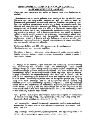 ΠΡΟΤΕΙΝΟΜΕΝΑ ΘΕΜΑΤΑ ΣΤΑ ΑΡΧΑΙΑ ΕΛΛΗΝΙΚΑ
ΚΑΤΕΥΘΥΝΣΗΣ ΤΗΣ Γ΄ΛΥΚΕΙΟΥ
εξαιρετική τους ικανότητα και κρίση οι άριστοι που είναι λιγότεροι σε
αριθµό.
Συµπερασµατικά η σχέση ανάµεσα στον επαϊοντα και το πλήθος στον
Πλάτωνα και τον Αριστοτέλη αναφέρεται από τον καθένα τους σε
διαφορετικά φιλοσοφικά και πολιτικά πλαίσια. Εποµένως οι απόψεις τους
δεν είναι απόλυτα συγκρίσιµες µεταξύ τους , ώστε να µπορεί ειπωθεί ότι
κάποιος από τους δύο κάνει αναγκαστικά λάθος. Θα µπορούσαµε όµως να
συνοψίσουµε τη διαφορά τους στο εξής : ο Πλάτωνας παρουσιάζει την
αρετή ως «κτήµα» των λίγων – χαρισµατικών προσωπικοτήτων , συνδέοντας
την αρετή µε τη γνώση , ενώ ο Αριστοτέλης βλέπει την αρετή ως ανοιχτό
πεδίο στο οποίο ο καθένας µπορεί να ανήκει και να αποκτά ένα µόριό της.
΄Ετσι η αθροιστική θεωρία του Αριστοτέλη παρουσιάζεται αρκετά
ρεαλιστική , γιατί ενώ ξεκινά από µία δεδοµένη ανισότητα µεταξύ των
ανθρώπων , ωστόσο θεµελιώνει αρκετά ικανοποιητικά τη συµµετοχή όλων
των κοινωνικών τάξεων στην εξουσία.
Β4. Σχολικό βιβλίο σελ. 100 « 13. ∆ικαιοσύνη » 2η παράγραφος
« Εφόσον λοιπόν . . . που του αρµόζει »
Β5. χεῖρον ἄµεινον / ἀδικήσοµεν – ὠφελήσοµεν / εὖ πράξει – κακῶς πράξει /
ὠφελία – βλάβη / ἀφίηµι – προσαναγκάζω ( ἐξαναγκάζω ) /ἀληθῆ – ψευδῆ /
ἐπιµελοῦµαι – ἀµελῶ.
Γ1. Νοµίζω ότι αν κάποιοι , αφού έρχονταν από άλλα µέρη , γίνονταν θεατές
της κατάστασης που επικρατεί τώρα , θα καταλόγιζαν αυτοί µεγάλη
παραφροσύνη ( τρέλα ) και στους δύο εµάς ( Αθηναίους και Σπαρτιάτες ) , που
ριψοκινδυνεύουµε για τόσο ασήµαντα πράγµατα , ενώ είναι δυνατό πολλά να
αποκτήσουµε άφοβα και καταστρέφουµε τη δική µας χώρα , αφού ( ή επειδή )
δείξαµε αδιαφορία να εκµεταλλευτούµε την Ασία. Και σ’ αυτόν ( ενν. το
βασιλιά των Περσών ) βέβαια τίποτε δεν είναι πιο χρήσιµο από το να εξετάζει
µε ποιο τρόπο δε θα σταµατήσουµε ποτέ να πολεµούµε µεταξύ µας · εµείς
όµως τόσο πολύ απέχουµε από το να προξενούµε κάποια ταραχή στις
υποθέσεις του ή να προκαλούµε εµφύλιες διαµάχες , ώστε προσπαθούµε
ακόµα και να τον βοηθήσουµε να καταστείλει τις αναταραχές που τυχαία του
έχουν συµβεί , ( εµείς ) που του επιτρέπουµε από τα δύο στρατόπεδα που
είναι στην Κύπρο το ένα να το χρησιµοποιεί και το άλλο να πολιορκεί , αν και
τα δύο αυτά µαζί ανήκουν στην Ελλάδα.
Γ2α. - µανίαν : αντικείµενο στο δυνητικό ειδικό απαρέµφατο «ἄν καταγνῶναι »
( ή και αιτιατική της αιτίας , επιρρηµατικός προσδιορισµός της αιτίας στο
δυνητικό ειδικό απαρέµφατο «ἄν καταγνῶναι » ) .
- τοῖν στρατοπέδοιν : γενική διαιρετική ( κανονικά : των δύο στρατοπέδων )
κατανοούµε ότι πρόκειται για γενική διαιρετική από τον επιµερισµό : « τῷ
µέν » , « τῷ δέ » .
- τῆς Ἑλλάδος : γενική κατηγορηµατική κτητική ( από τη µετοχή «ὄντοιν» ⇒
« ὄντων » ) στο υποκείµενο της µετοχής « αὐτοῖν » ⇒« αὐτῶν»
 