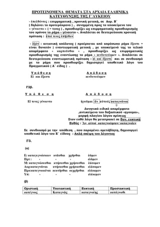 ΠΡΟΤΕΙΝΟΜΕΝΑ ΘΕΜΑΤΑ ΣΤΑ ΑΡΧΑΙΑ ΕΛΛΗΝΙΚΑ
ΚΑΤΕΥΘΥΝΣΗΣ ΤΗΣ Γ΄ΛΥΚΕΙΟΥ
- ἐπελθόντες : επιρρηµατική , χρονική µετοχή, σε Αορ. Β΄
( δηλώνει το προτερόχρονο ) , συνηµµένη προς το υποκείµενο του
« γένοιντο » ( = τινες ) , προσδιορίζει ως επιρρηµατικός προσδιορισµός
του χρόνου το ρήµα « γένοιντο ». Αναλύεται σε δευτερεύουσα χρονική
πρόταση : ἐπεί τινες ἐπῆλθον
- ἐξόν : αιτιατική απόλυτος ( προέρχεται από απρόσωπο ρήµα ἔξεστι =
είναι δυνατόν ) εναντιωµατική µετοχή , µε υποκείµενό της το τελικό
απαρέµφατο « καρποῦσθαι » , προσδιορίζει ως επιρρηµατικός
προσδιορισµός της εναντίωσης το ρήµα « κινδυνεύοµεν ». Αναλύεται σε
δευτερεύουσα εναντιωµατική πρόταση : εἰ καί ἔξεστι και σε συνδυασµό
µε το ρήµα που προσδιορίζει δηµιουργεί υποθετικό λόγο του
Πραγµατικού ( Α΄ είδος ) .
Υ π ό θ ε σ η Α π ό δ ο σ η
Εἰ και ἔξεστι κινδυνεύοµεν
Γ2β.
Υ π ό θ ε σ η Α π ό δ ο σ η
Εἴ τινες γένοιντο ἡγοῦµαι ἄν αὐτούς καταγνῶναι
⇓
∆υνητικό ειδικό απαρέµφατο
,αντικείµενο του δοξαστικού «ηγουµαι»,
µορφή πλαγίου λόγου κρίσεως
Στον ευθύ λόγο θα µετατραπεί σε δυν. ευκτική
Ευθύς : Ἄν αὐτοί καταγνοίησαν/ καταγνοῖεν
Σε συνδυασµό µε την υπόθεση , που παραµένει αµετάβλητη, δηµιουργεί
υποθετικό λόγο του Ε΄ είδους : Απλή σκέψη του λέγοντος
Γ3.
(α)
Ε: καταγιγνώσκειν κτᾶσθαι χρῆσθαι ἐῶµεν
Πρτ : εἰῶµεν
Μ: καταγνώσεσθαι κτήσεσθαι χρήσεσθαι ἐάσοµεν
Αορ:καταγνῶναι κτήσασθαι χρήσασθαι εἰάσαµεν
Πρκ:κατεγνωκέναι κεκτῆσθαι κεχρῆσθαι εἰάκαµεν
Υπ: εἰάκεµεν
(β)
Οριστική Υποτακτική Ευκτική Προστακτική
κατέγνως Καταγνῷς καταγνοίης κατάγνωθι
 