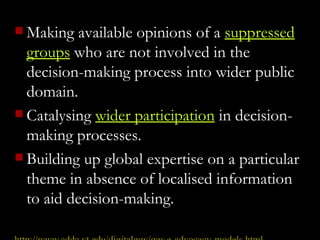 Making available opinions of a  suppressed groups  who are not involved in the decision-making process into wider public domain.     Catalysing  wider participation  in decision-making processes.  Building up global expertise on a particular theme in absence of localised information to aid decision-making.   http://www .cddc.vt.edu/digitalgov/gov -e-advocacy-models.html 