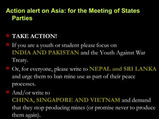 Action alert on Asia: for the Meeting of States Parties   TAKE ACTION!   If you are a youth or student please focus on  INDIA AND PAKISTAN  and the Youth Against War Treaty.  Or, for everyone, please write to  NEPAL and SRI LANKA  and urge them to ban mine use as part of their peace processes.  And/or write to  CHINA, SINGAPORE AND VIETNAM  and demand that they stop producing mines (or promise never to produce them again).  Tell your friends to act too!   