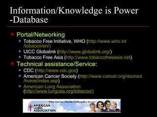 Information/Knowledge is Power -Database Portal/Networking Tobacco Free Initiative, WHO ( http://www.who .int /tobacco/en/) UICC Globalink ( http://www.globalink.org/ ) Tobacco Free Asia ( http://www .tobaccofreeasia .net ) Technical assistance/Service :  CDC ( http://www.cdc.gov ) American Cancer Society ( http://www.cancer.org /docroot /home/index.asp ) American Lung Association  ( http://www.lungusa.org/tobacco/) 