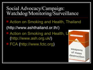Social Advocacy/Campaign: Watchdog/Monitoring/Surveillance Action on Smoking and Health, Thailand (http://www.ashthailand.or.th/) Action on Smoking and Health, UK  ( http://www.ash.org.uk /) FCA  ( http://www .fctc .org ) 