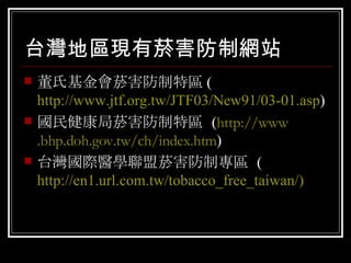 台灣地區現有菸害防制網站 董氏基金會菸害防制特區 ( http://www.jtf.org.tw/JTF03/New91/03-01.asp ) 國民健康局菸害防制特區  ( http://www .bhp.doh.gov.tw/ch /index .htm ) 台灣國際醫學聯盟菸害防制專區  ( http://en1.url.com.tw/tobacco_free_taiwan/ ) 