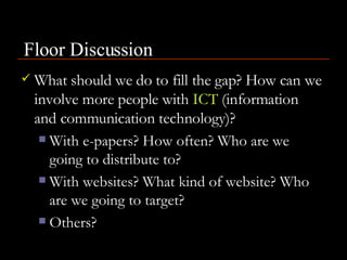 What should we do to fill the gap? How can we involve more people with  ICT  (information and communication technology)? With e-papers? How often? Who are we going to distribute to? With websites? What kind of website? Who are we going to target?  Others? Floor Discussion 