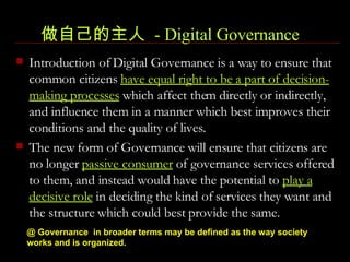 做自己的主人  - Digital Governance   Introduction of Digital Governance is a way to ensure that common citizens  have equal right to be a part of decision-making processes  which affect them directly or indirectly, and influence them in a manner which best improves their conditions and the quality of lives.  The new form of Governance will ensure that citizens are no longer  passive consumer  of governance services offered to them, and instead would have the potential to  play a decisive role  in deciding the kind of services they want and the structure which could best provide the same.  @ Governance  in broader terms may be defined as the way society works and is organized.   