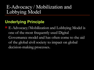 E-Advocacy / Mobilization and Lobbying Model     Underlying Principle E-Advocacy/Mobilization and Lobbying Model is one of the most frequently used Digital Governance model and has often come to the aid of the global civil society to impact on global decision-making processes .  