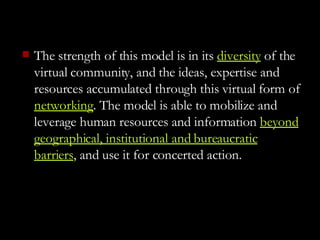 The strength of this model is in its  diversity  of the virtual community, and the ideas, expertise and resources accumulated through this virtual form of  networking . The model is able to mobilize and leverage human resources and information  beyond geographical, institutional and bureaucratic barriers , and use it for concerted action.  