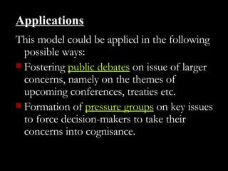 Applications This model could be applied in the following possible ways: Fostering  public debates  on issue of larger concerns, namely on the themes of upcoming conferences, treaties etc.  Formation of  pressure groups  on key issues to force decision-makers to take their concerns into cognisance.  