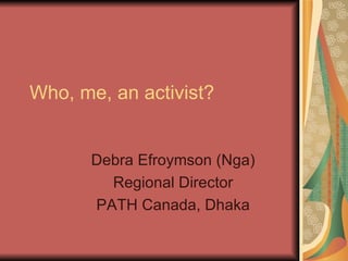 Who, me, an activist? Debra Efroymson (Nga) Regional Director PATH Canada, Dhaka 