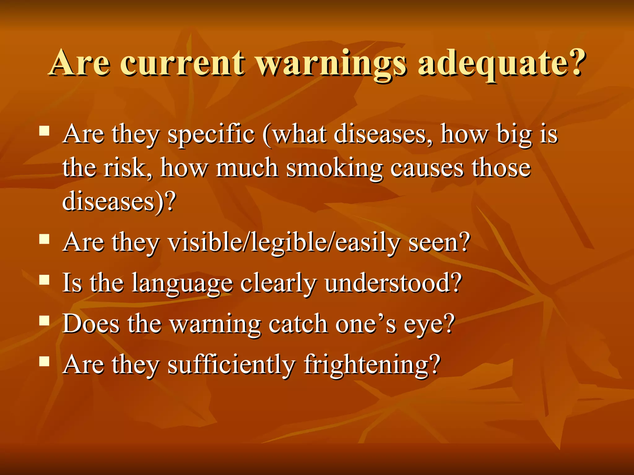 Are current warnings adequate? Are they specific (what diseases, how big is the risk, how much smoking causes those diseases)? Are they visible/legible/easily seen? Is the language clearly understood? Does the warning catch one’s eye? Are they sufficiently frightening? 