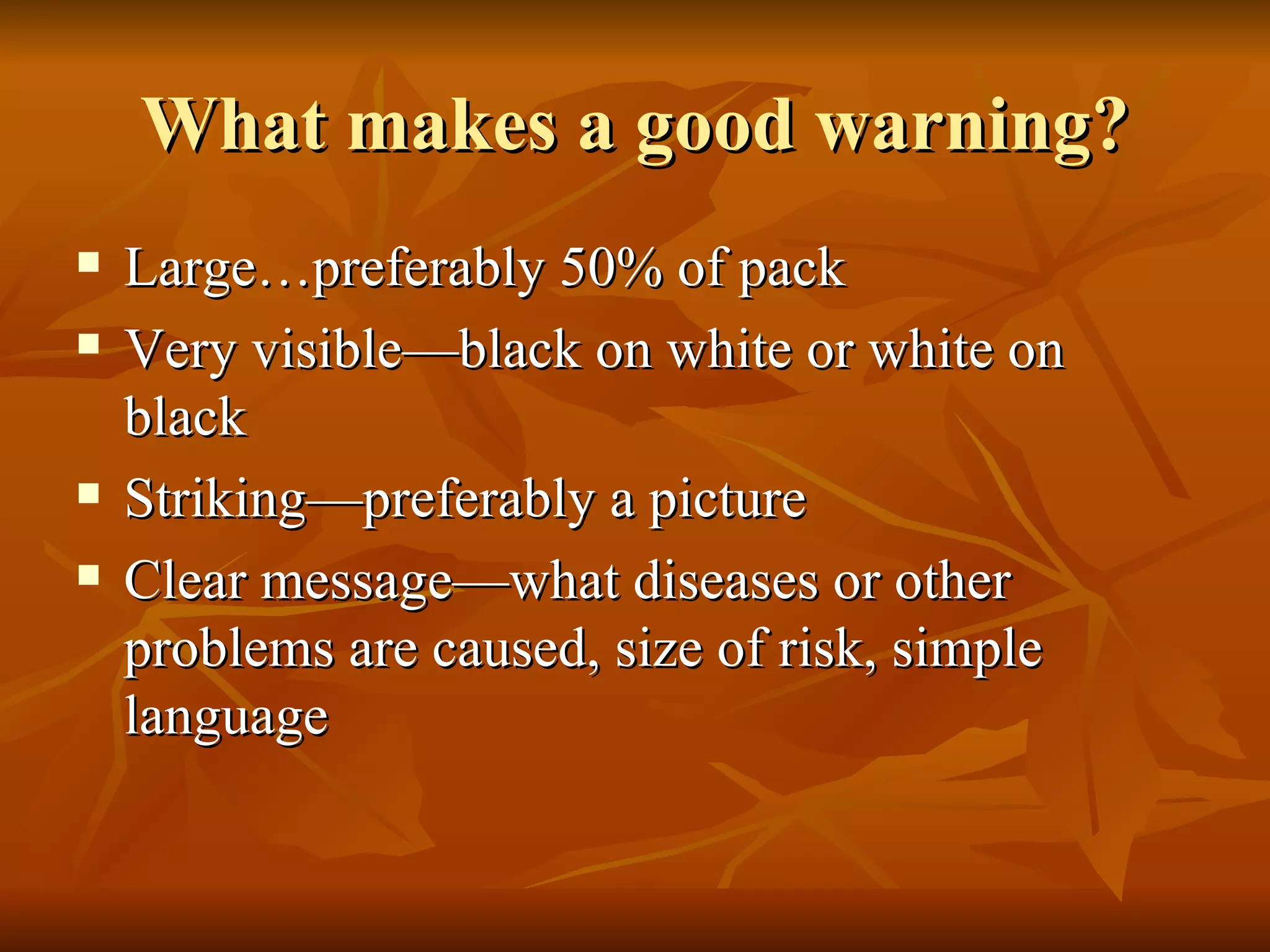 What makes a good warning? Large…preferably 50% of pack Very visible—black on white or white on black Striking—preferably a picture Clear message—what diseases or other problems are caused, size of risk, simple language 