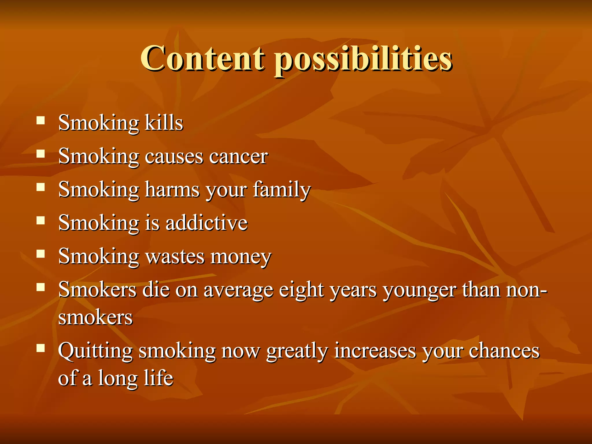 Content possibilities Smoking kills Smoking causes cancer Smoking harms your family Smoking is addictive Smoking wastes money Smokers die on average eight years younger than non-smokers Quitting smoking now greatly increases your chances of a long life 