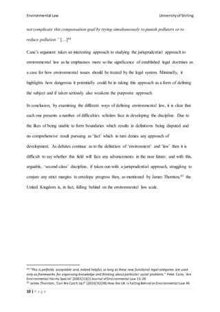 Environmental Law Universityof Stirling
10 | P a g e
not complicate this compensation goal by trying simultaneously to punish polluters or to
reduce pollution.” […]44
Cane’s argument takes an interesting approach to studying the jurisprudential approach to
environmental law as he emphasises more so the significance of established legal doctrines as
a case for how environmental issues should be treated by the legal system. Minimally, it
highlights how dangerous it potentially could be in taking this approach as a form of defining
the subject and if taken seriously also weakens the purposive approach.
In conclusion, by examining the different ways of defining environmental law, it is clear that
each one presents a number of difficulties scholars face in developing the discipline. Due to
the likes of being unable to form boundaries which results in definitions being disputed and
no comprehensive result pursuing as ‘fact’ which in turn denies any approach of
development. As debates continue as to the definition of ‘environment’ and ‘law’ then it is
difficult to say whether this field will face any advancements in the near future; and with this,
arguable, ‘second-class’ discipline, if taken out-with a jurisprudential approach, struggling to
conjure any strict margins to envelope progress then, as mentioned by James Thornton,45 the
United Kingdom is, in fact, falling behind on the environmental law scale.
44 “This is perfectly acceptable and, indeed helpful, so long as these new functional legal categories are used
only as frameworks for organising knowledge and thinking aboutparticular social problems.” Peter Cane, 'Are
Environmental Harms Special' [2001] 13(1) Journal of Environmental Law 13-20
45 James Thornton, 'Can We Catch Up?' [2016] 92(38) How the UK is FallingBehind on Environmental Law 46
 