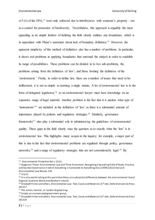 Environmental Law Universityof Stirling
3 | P a g e
s13 (1) of the EPA,12 were only enforced due to interferences with someone’s property – not
as a control for protection of biodiversity. Nevertheless, this approach is arguably the most
appealing as its simple fashion of defining the field clearly outlines any boundaries; which is
in opposition with Plater’s statement about lack of boundary definition.13 However, the
apparent simplicity of this method of definition also has a number of problems. In particular,
it shows real problems in applying boundaries that surround the subject in order to establish
its range of possibilities. These problems can be divided in to two sub-problems, the
problems arising from the definition of ‘law’; and those forming the definition of the
‘environment.’ Firstly, in order to define law, there are a number of issues that need to be
deliberated, it is not as simple as learning a single statute. A lot of environmental law is in the
form of delegated legislation,14 so an environmental lawyer must have knowledge on an
expansive range of legal material. Another problem is the fact that it is unclear what type of
‘instruments’15 are included in the definition of ‘law’ as there is a substantial amount of
importance played by policies and regulatory strategies.16 Similarly, governance
frameworks17 also play a substantial role in administering the guidelines of environmental
quality. These gaps in the field clearly raise the question as to exactly what the ‘law’ is in
environmental law. This highlights many scopes in the inquiry; for example, a major part of
this is due to the fact that environmental problems are regulated through policy, governance
networks,18 and a range of regulatory strategies that are not conventionally legal.19 By
12 Environmental Protection Act s 13 (1)
13 Zyygmunt Plater,Environmental Law and Three Economies: Navigatinga SprawlingField of Study, Practice,
and Societal Governance in which Everything is Connected to Everything Else [1999] 23(12) Harvard
Environmental Law Review 136
14 cf (n7)
15 It is also worth notingat this point that there are substantial differences between the environmental lawof
England, Scotland,Wales and Northern Ireland.
16 Elizabeth Fisher and others, Environmental Law: Text, Cases and Materials (5th edn, Oxford University Press
2013) 7
17 The action,manner, or system of governing.
18 Simply an incorporated government group.
19 Elizabeth Fisher and others, Environmental Law: Text, Cases and Materials (5th edn, Oxford University Press
2013) 8
 